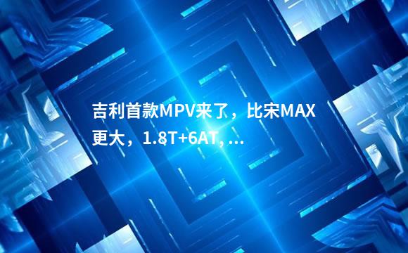 吉利首款MPV来了，比宋MAX更大，1.8T+6AT, 卖9万能火